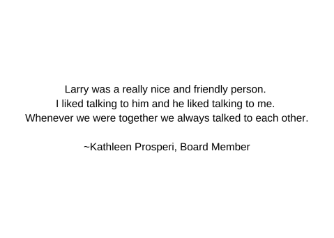 Larry was a really nice and friendly person. I liked talking to him and he liked talking to me. Whenever we were together we always talked to each other.  ~Kathleen Prosperi, Board Member