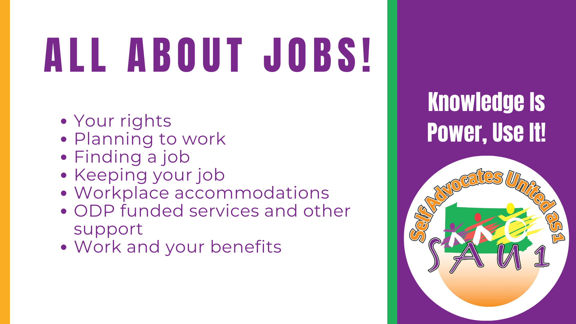 Banner. Text reads: ALL ABOUT JOBS. •Your rights •Planning to work •Finding a job Keeping your job •Workplace accommodations •ODP funded services and other support •Work and your benefits. SAU1 logo to right with text above it that reads Knowledge is Power, Use It!