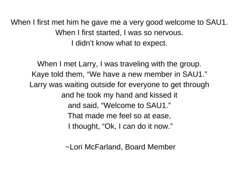   When I first met him he gave me a very good welcome to SAU1. When I first started, I was so nervous. I didn’t know what to expect.  When I met Larry, I was traveling with the group. Kaye told them, “We have a new member in SAU1.” Larry was waiting outside for everyone to get through and he took my hand and kissed it and said, “Welcome to SAU1.” That made me feel so at ease, I thought, “Ok, I can do it now.”  ~Lori McFarland, Board Member