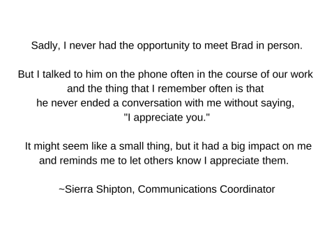 Sadly, I never had the opportunity to meet Brad in person.  But I talked to him on the phone often in the course of our work and the thing that I remember often is that he never ended a conversation with me without saying, 