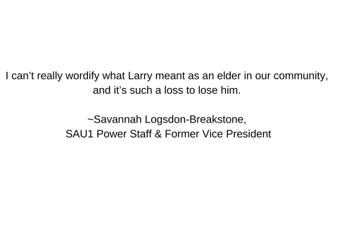  can’t really wordify what Larry meant as an elder in our community, and it’s such a loss to lose him.  ~Savannah Logsdon-Breakstone, SAU1 Power Staff & Former Vice President