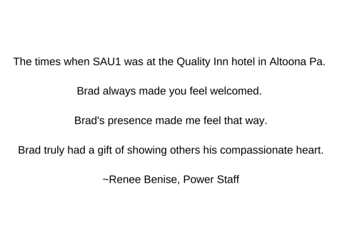 The times when SAU1 was at the Quality Inn hotel in Altoona Pa.  Brad always made you feel welcomed. Brad's presence made me feel that way. Brad truly had a gift of showing others his compassionate heart. - Renee Benise, Power Staff