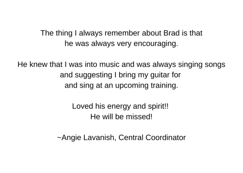 The thing I always remember about Brad is that he was always very encouraging.  He knew that I was into music and was always singing songs and suggesting I bring my guitar for and sing at an upcoming training.  Loved his energy and spirit!! He will be missed!  ~Angie Lavanish, Central Coordinator