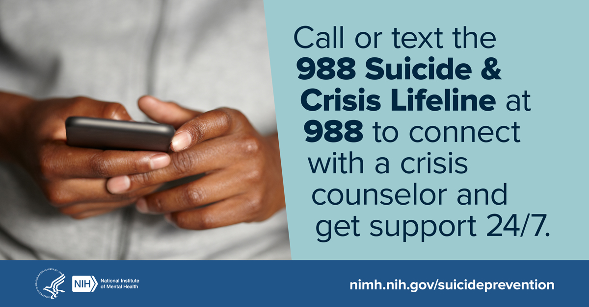 Call or text 988 Suicide & Crisis Lifeline at 988 to connect with a crisis counselor and get support 24/7.  National Institute of Mental Health nimh.nih.gov/suicideprevention