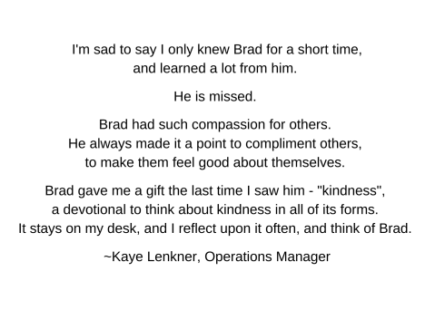 I'm sad to say I only knew Brad for a short time, and learned a lot from him. He is missed. Brad had such compassion for others. He always made it a point to compliment others, to make them feel good about themselves. Brad gave me a gift the last time I saw him - 