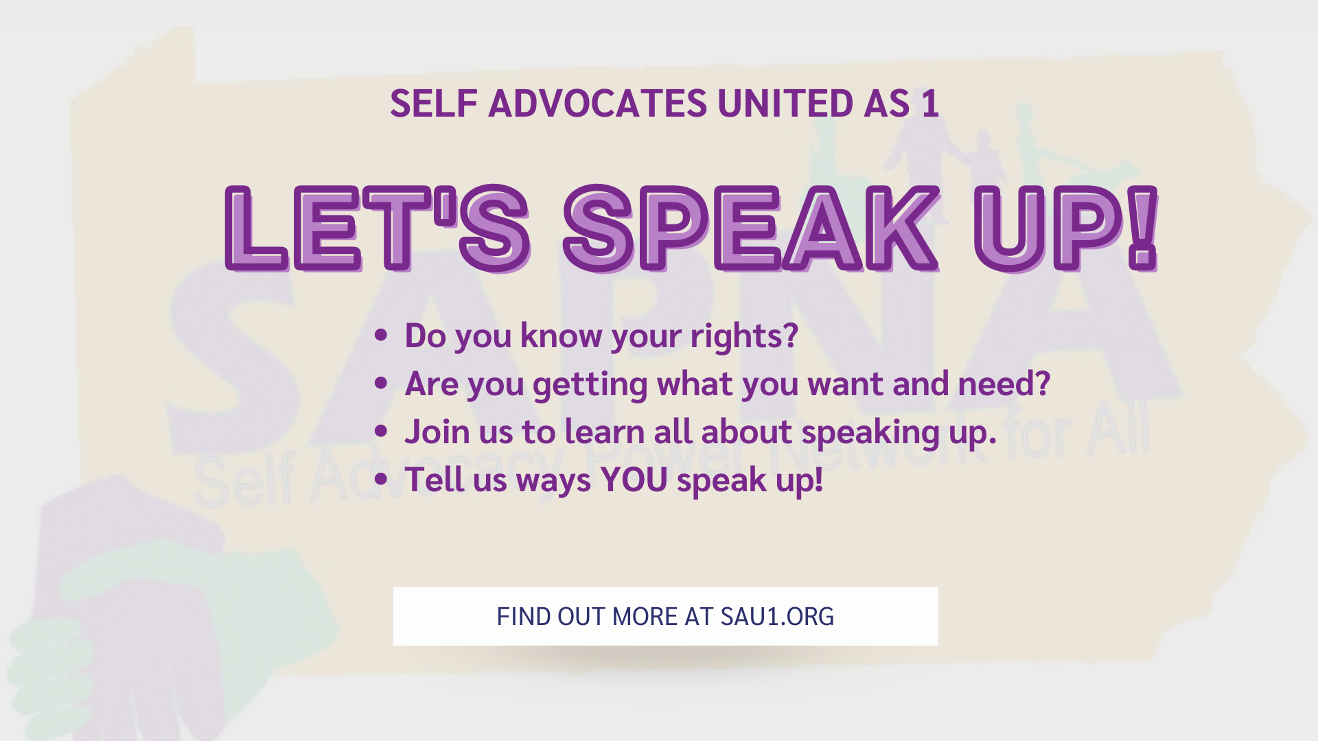 Banner with the SAPNA Self Advocacy Power Network for All Logo in the background. Text reads: SELF ADVOCATES UNITED AS 1 ALL ABOUT SPEAKING UP! Do you know your rights? Are you getting what you want and need? Join us to learn all about speaking up. Tell us ways YOU speak up! FIND OUT MORE AT SAU1.ORG.