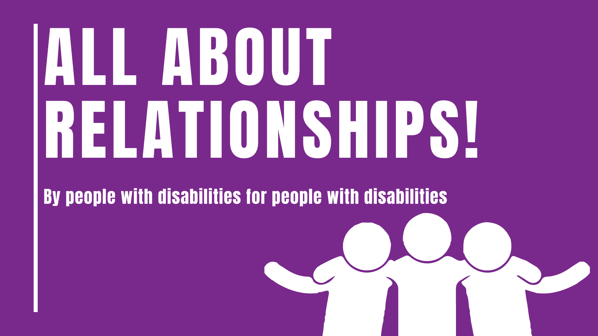 A purple banner with white text. Text reads All About Relationships! By People with Disabilities, For People with Disabilities! In the lower right corner there is a graphic of 3 figures. The one in the middle has their arms around the person on either side of them.