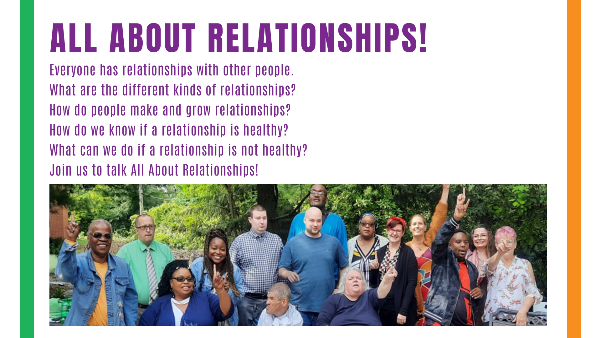 Banner. A group of smiling people outside with trees in the background, holding up one finger to show we are united as one, some standing, some siting or using wheelchairs. Text above reads All about Relationships! Everyone has relationships with other people. What are the different kinds of relationships?  How do people make and grow relationships? How do we know if a relationship is healthy? What can we do if a relationship is not healthy?  Join us to talk All About Relationships!