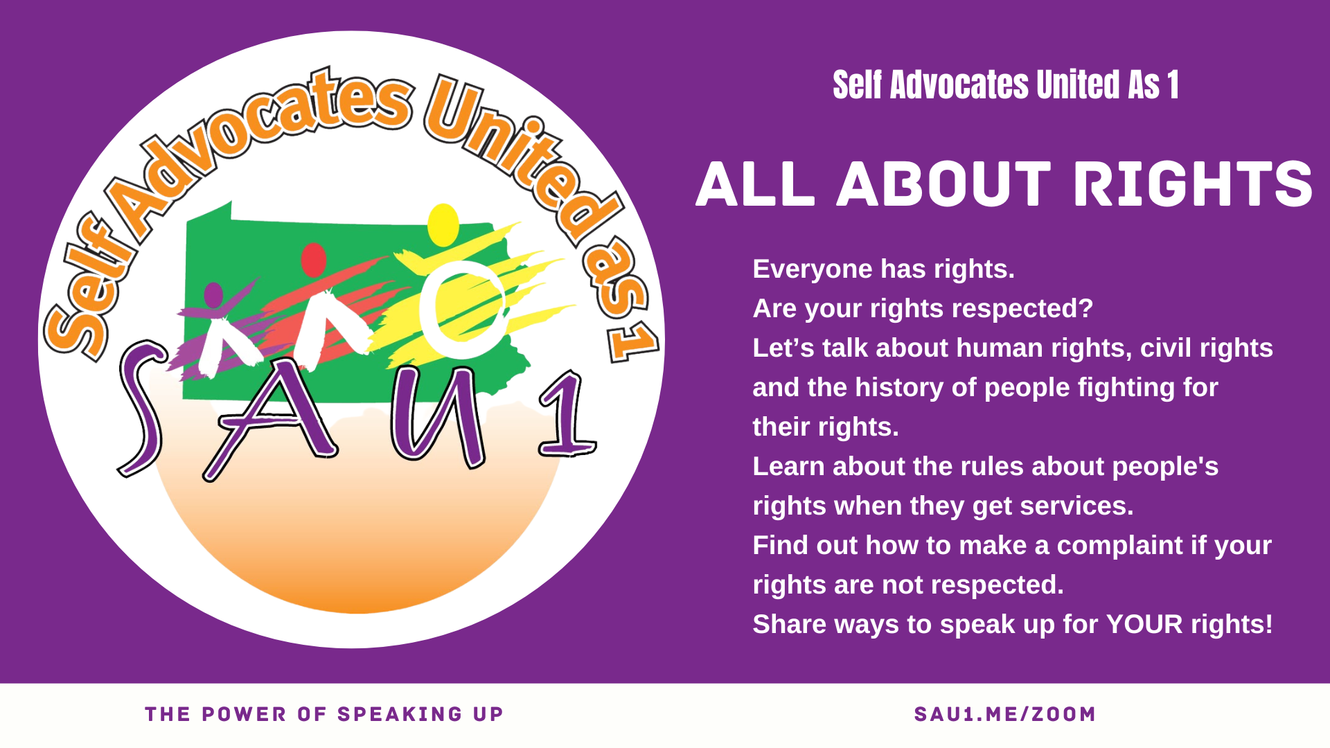 A purple banner with the Self Advocates United as 1 logo on the left and white text on the right. Text reads  Everyone has rights.   Are your rights respected?  Let’s talk about human rights, civil rights and the history of people fighting for their rights.  Learn about the rules about people's rights when they get services.  Find out how to make a complaint if your rights are not respected.  Share ways to speak up for YOUR rights!  Purple text on a white background at the bottom reads THE POWER OF SPEAKING UP SAU1.ME/ZOOM.