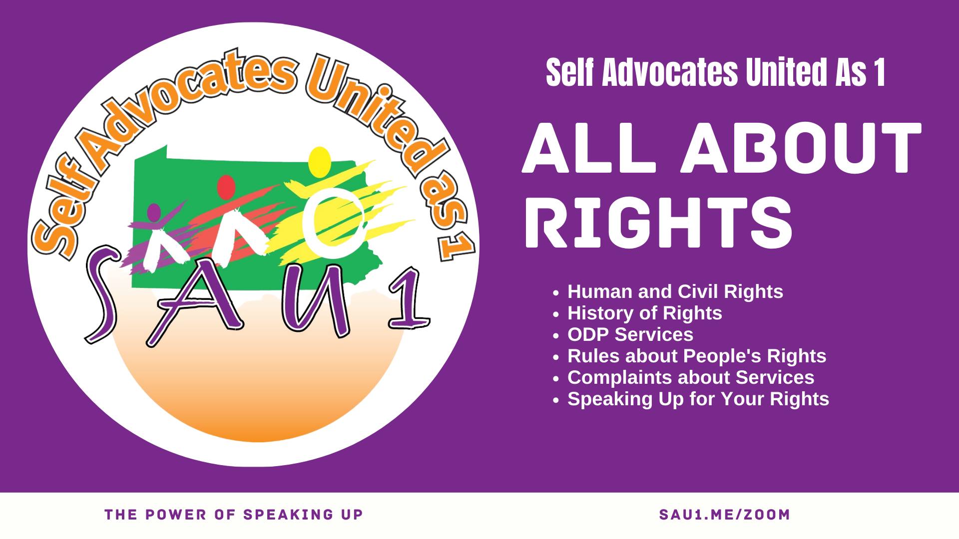 A purple banner with the Self Advocates United as 1 logo on the left and white text on the right. Text reads  Self Advocates United As 1 ALL ABOUT RIGHTS Human and Civil Rights History of Rights  ODP Services Rules about People's Rights Complaints about Services Speaking Up for Your Rights Purple text on a white background at the bottom reads THE POWER OF SPEAKING UP SAU1.ME/ZOOM.