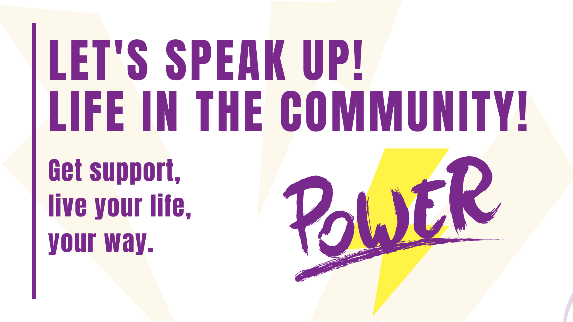 Banner with shadows of lightning bolts in the background. Text reads: Speak up for community living! Get support, live your life, your way. There is a yellow lightning behind the word Power in purple, to the right of the other text.