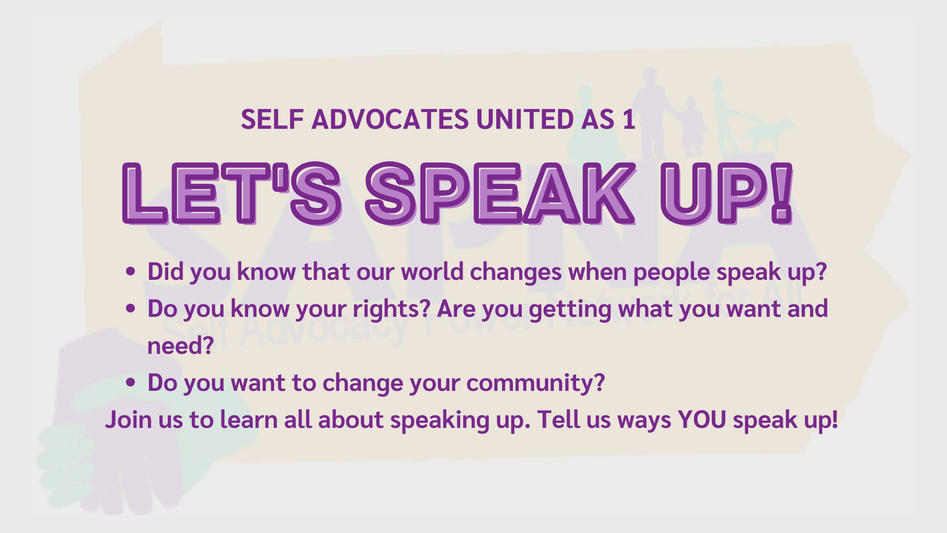 Banner with the SAPNA Self Advocacy Power Network for All Logo in the background. Text reads: SELF ADVOCATES UNITED AS 1 LET'S SPEAK UP! Did you know that our world changes when people speak up?   Do you know your rights? Are you getting what you want and need?  Do you want to change your community?  Join us to learn all about speaking up. Tell us ways YOU speak up! 