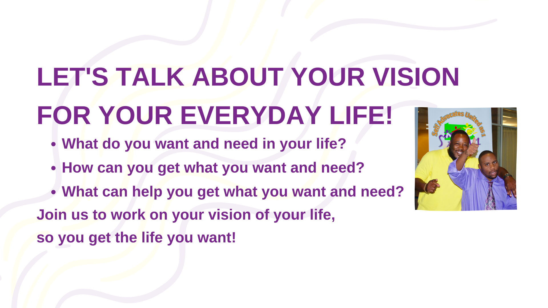 Banner. Text reads: LET'S TALK ABOUT YOUR VISION FOR YOUR EVERYDAY LIFE! What do you want and need in your life? How can you get what you want and need? What can help you get what you want and need? Join us to work on your vision of your life, so you get the life you want! To the right of the text is a photo of SAU1 Power Staff Josh Harper and friend of SAU1 Quon Rowe.