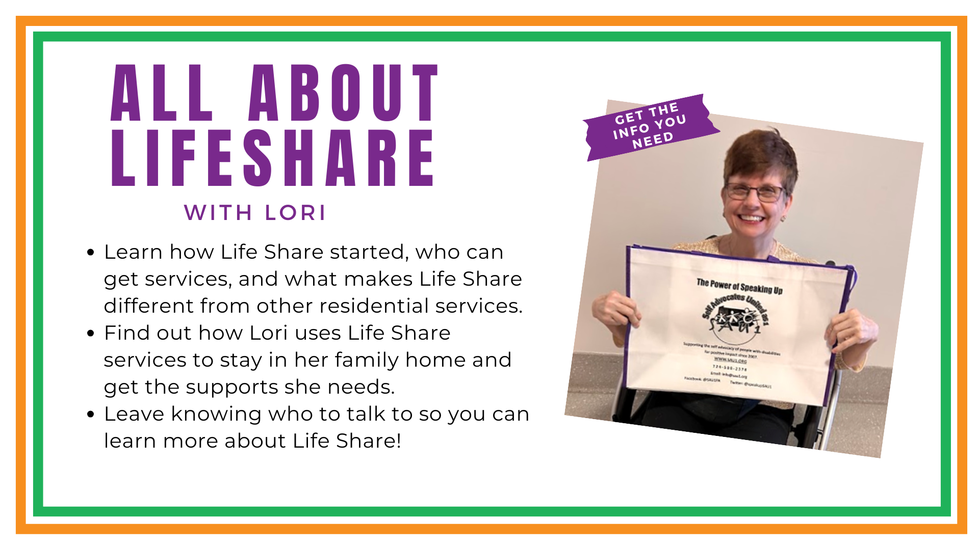 Banner. Lori Smiling, sitting in her wheelchair. Text in the upper right corner of the photo reads GET THE INFO YOU NEED . Text to the left of the photo ALL ABOUT LIFESHARE WITH LORI   Learn how Life Share started, who can get services, and what makes Life Share different from other residential services.  Find out how Lori uses Life Share services to stay in her family home and get the supports she needs.  Leave knowing who to talk to so you can learn more about Life Share!