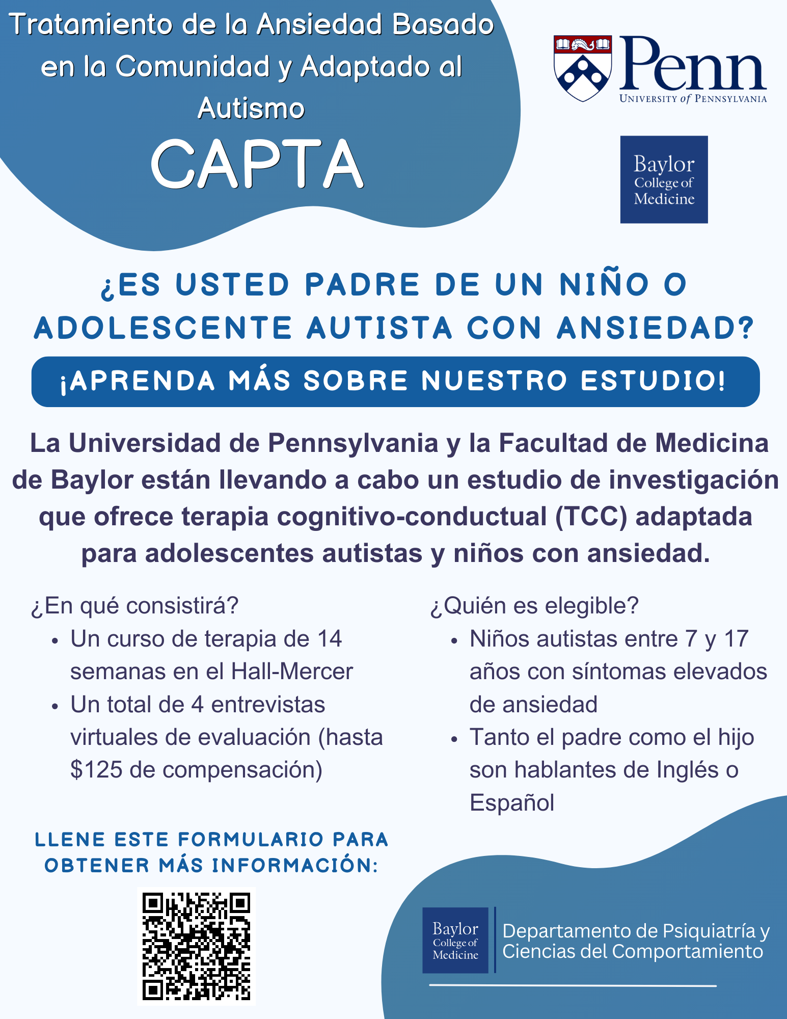 Tratamiento de la Ansiedad Basado en la Comunidad y Adaptado al Autismo (CAPTA) Folleto de Reclutamiento en Español ¿Es usted padre de un niño o adolescente autista con ansiedad? ¡Aprenda más sobre nuestro estudio!  La Universidad de Pennsylvania y la Facultad de Medicina de Baylor están llevando a cabo un estudio de investigación que ofrece terapia cognitivo-conductual (TCC) adaptada para adolescentes autistas y niños con ansiedad. ¿En qué consistirá?  Un curso de terapia de 14 semanas en el Hall-Mercer  Un total de 4 entrevistas virtuales de evaluación (hasta $125 de compensación) ¿Quién es elegible?  Niños autistas entre 7 y 17 años con síntomas elevados de ansiedad  Tanto el padre como el hijo son hablantes de Inglés o Espagñol Llente este formulario para obtenir más información.