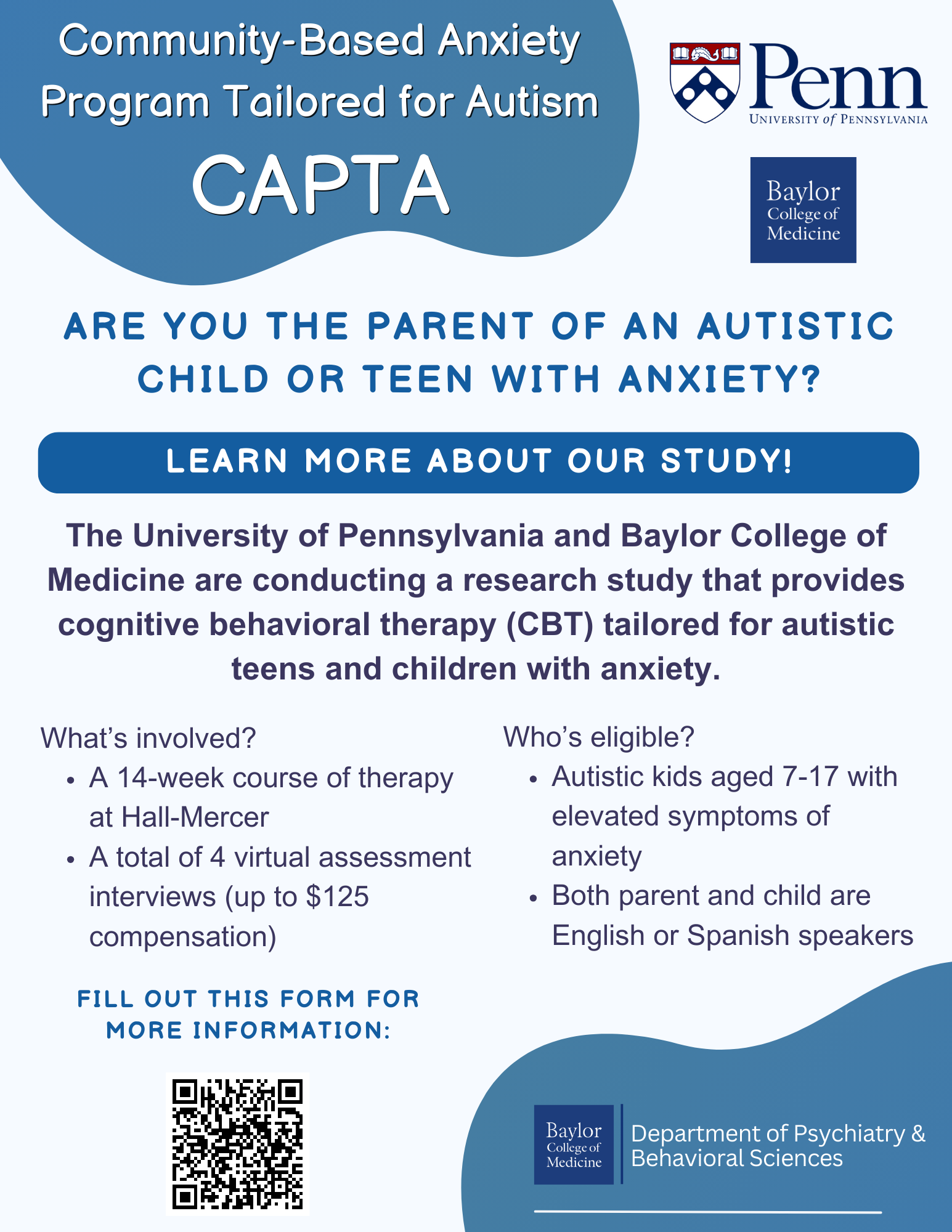 Community-Based Anxiety Program Tailored for Autism (CAPTA) Are you the parent of an autistic child or teen with anxiety? Learn more about our study! The University of Pennsylvania and Baylor College of Medicine are conducting a research study that provides cognitive behavioral therapy (CBT) tailored for autistic teens and children with anxiety. What's involved?  A 14-week course of therapy at Hall-Mercer  A total of 4 virtual assessment interviews (up to $125 compensation) Who's eligible? Autistic kids aged 7-17 with elevated symptoms of anxiety Both parent and child are English or Spanish speakers Fill out this form for more information