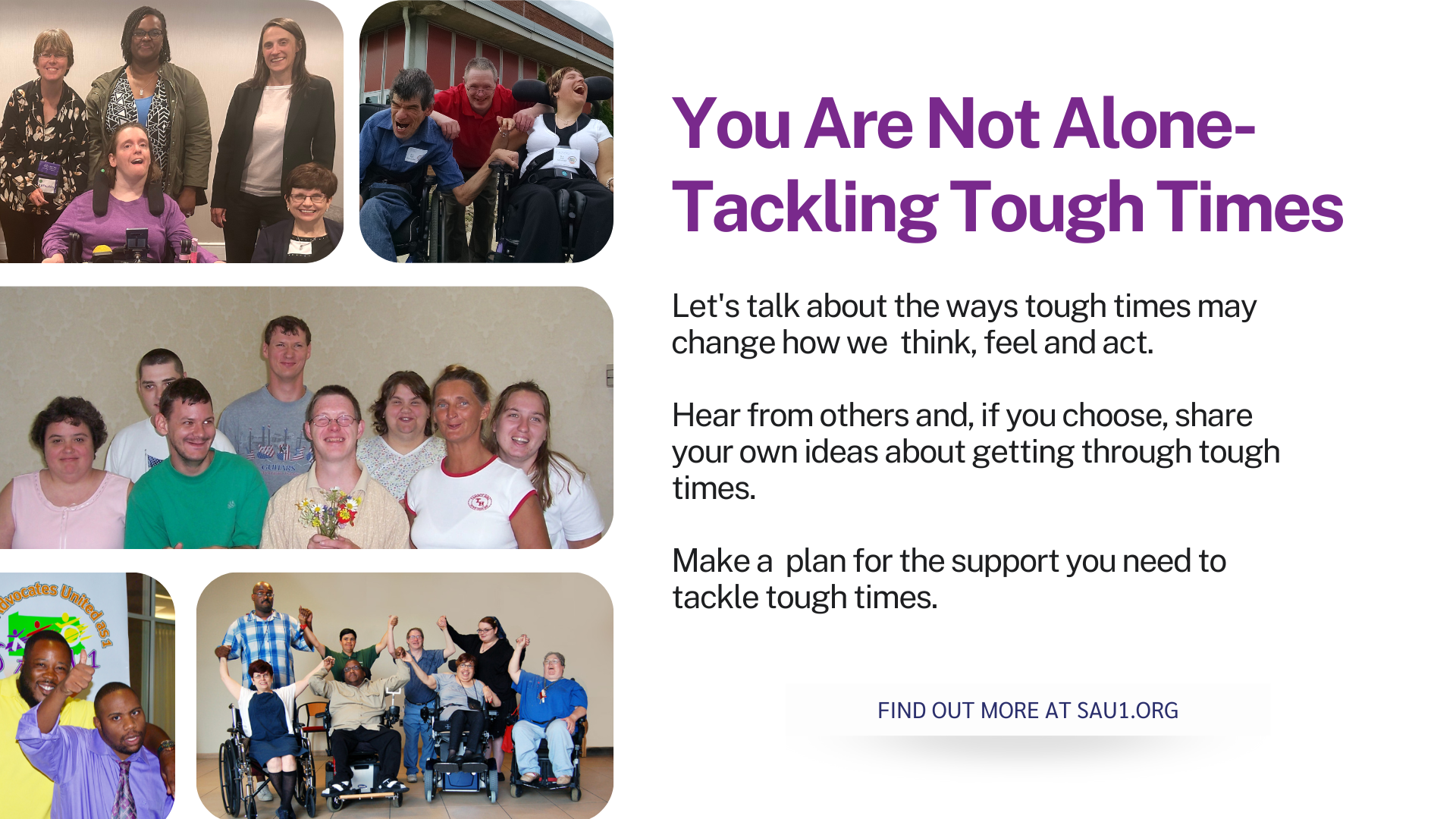 Banner. Text to the right of five photos of different groups of people says You Are Not Alone- Tackling Tough Times  Let's talk about the ways tough times may change how we think, feel and act.  Hear from others and, if you choose, share your own ideas about getting through tough times.  Make a plan for the support you need to tackle tough times.  FIND OUT MORE AT SAU1.ORG