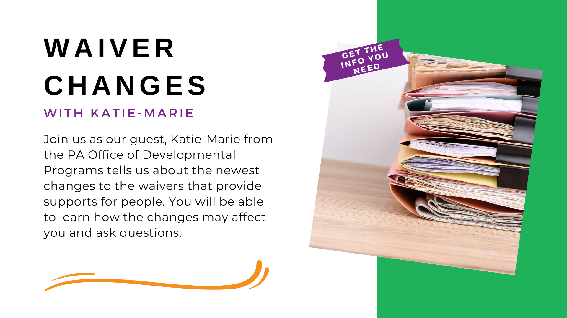 Banner. Text on the left reads Waiver Changes with Katie-Marie! Join us as our guest, Katie-Marie from the PA Office of Developmental Programs (ODP) tells us about the newest changes to the waivers that provide supports for people.  You will be able to learn how the changes may affect you and ask questions.. A photo on the right shows a stack of file folders filled with paperwork. Text in the upper left corner of the photo reads Get the Info you need.