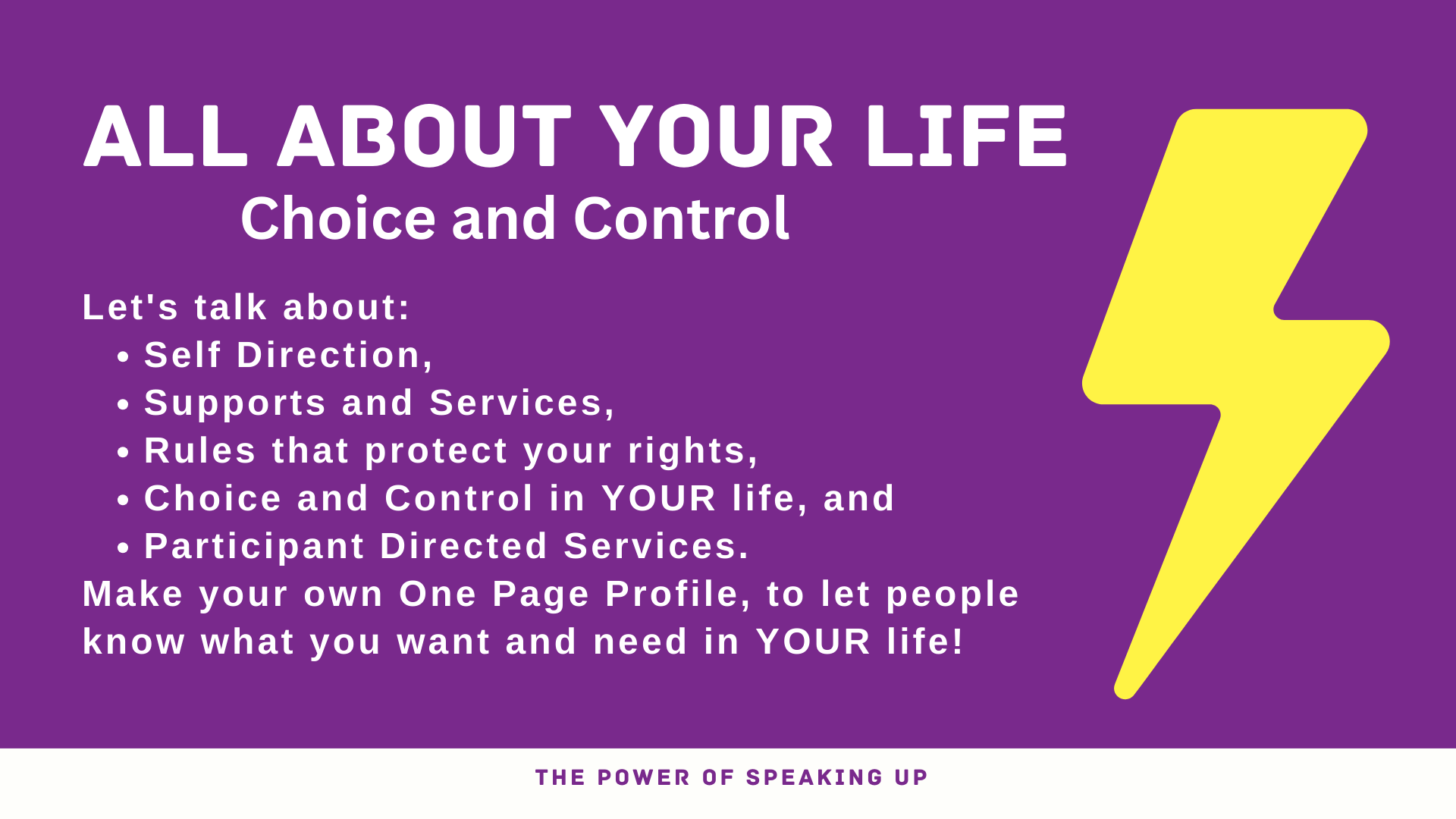 Banner. Text reads: ALL ABOUT YOUR LIFE Choice and Control Let's talk about: Self Direction, Supports and Services, Rules that protect your rights,  Choice and Control in YOUR life, and Participant Directed Services. Make your own One Page Profile, to let people know what you want and need in YOUR life! THE POWER OF SPEAKING UP