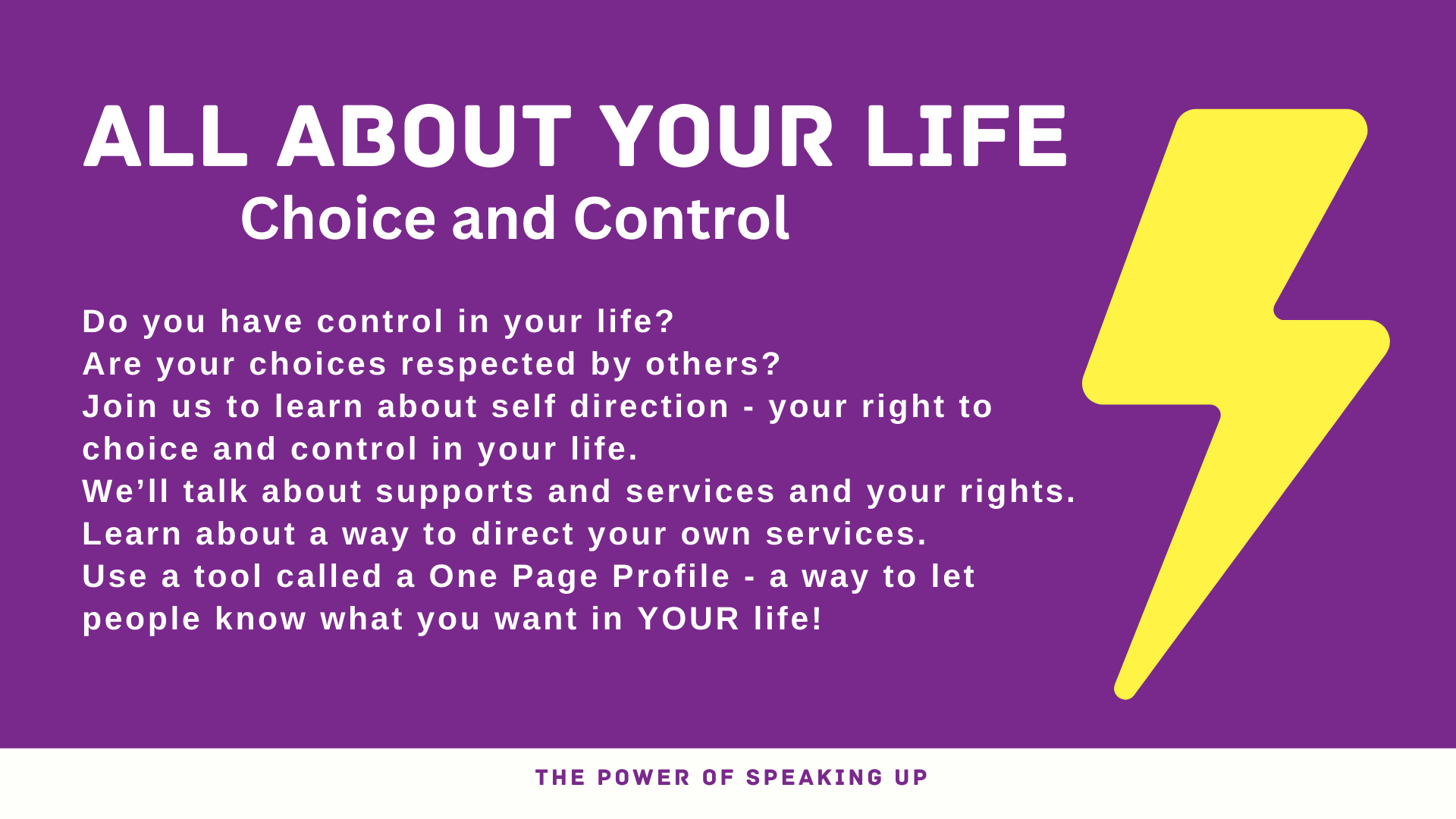 Banner. Text reads: ALL ABOUT YOUR LIFE Choice and Control Do you have control in your life?  Are your choices respected by others?  Join us to learn about self direction - your right to choice and control in your life.    We’ll talk about supports and services and your rights.   Learn about a way to direct your own services.   Use a tool called a One Page Profile - a way to let people know what you want in YOUR life! THE POWER OF SPEAKING UP