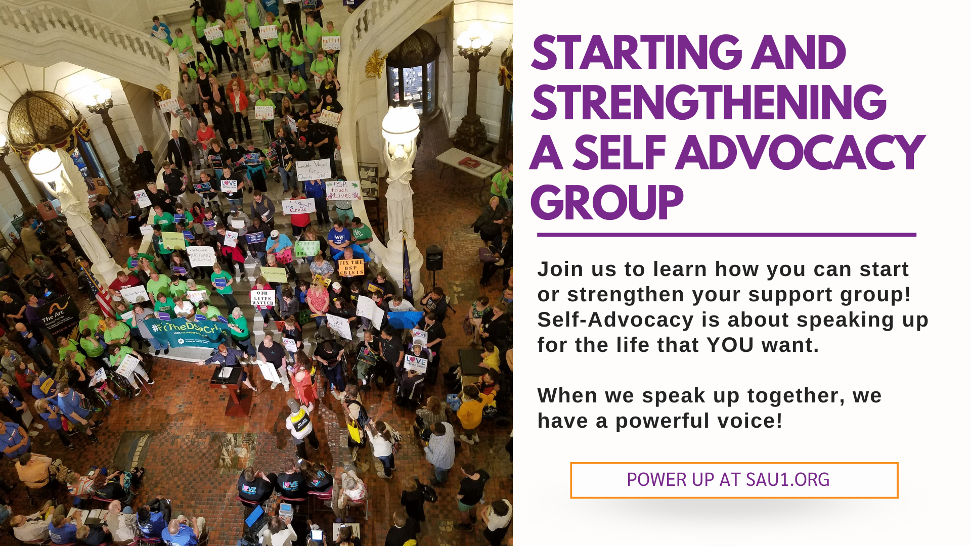 A large group of people at a rally at the PA Capitol rotunda. To the right of the photo, text reads Join us to learn how you can start or strengthen your support group! Self-Advocacy is about speaking up for the life that YOU want. When we speak up together, we have a powerful voice! Power up at sau1.org.