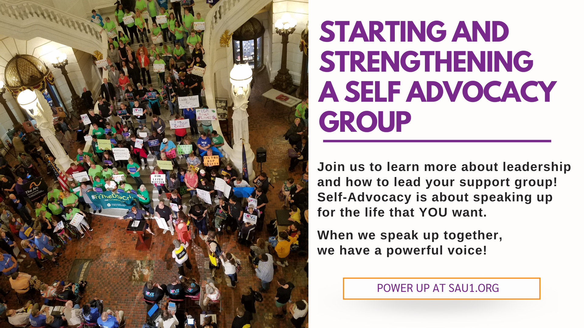 A large group of people at a rally at the PA Capitol rotunda. To the right of the photo, text reads Join us to learn more about leadership and how to lead your support group! Self-Advocacy is about speaking up for the life that YOU want. When we speak up together, we have a powerful voice! Power up at sau1.org.